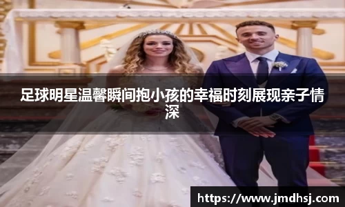 足球明星温馨瞬间抱小孩的幸福时刻展现亲子情深